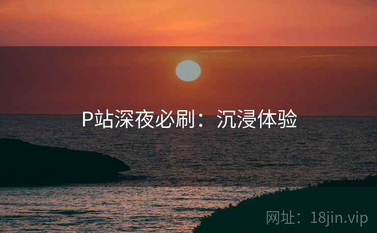 P站深夜必刷:沉浸体验 P站深夜必刷:沉浸体验