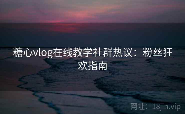 糖心vlog在线教学社群热议：粉丝狂欢指南