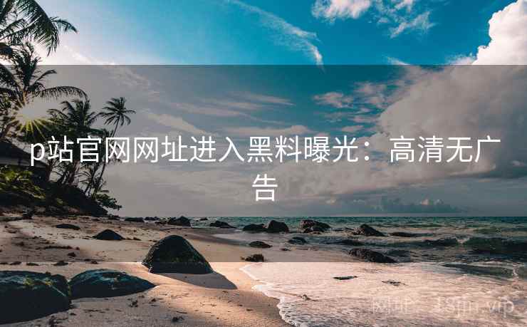 p站官网网址进入黑料曝光：高清无广告